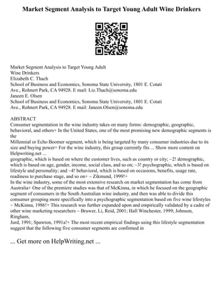 Market Segment Analysis to Target Young Adult Wine Drinkers
Market Segment Analysis to Target Young Adult
Wine Drinkers
Elizabeth C. Thach
School of Business and Economics, Sonoma State University, 1801 E. Cotati
Ave., Rohnert Park, CA 94928. E mail: Liz.Thach@sonoma.edu
Janeen E. Olsen
School of Business and Economics, Sonoma State University, 1801 E. Cotati
Ave., Rohnert Park, CA 94928. E mail: Janeen.Olsen@sonoma.edu
ABSTRACT
Consumer segmentation in the wine industry takes on many forms: demographic, geographic,
behavioral, and others+ In the United States, one of the most promising new demographic segments is
the
Millennial or Echo Boomer segment, which is being targeted by many consumer industries due to its
size and buying power+ For the wine industry, this group currently fits ... Show more content on
Helpwriting.net ...
geographic, which is based on where the customer lives, such as country or city; ~2! demographic,
which is based on age, gender, income, social class, and so on; ~3! psychographic, which is based on
lifestyle and personality; and ~4! behavioral, which is based on occasions, benefits, usage rate,
readiness to purchase stage, and so on+ ~ Zikmund, 1999!+
In the wine industry, some of the most extensive research on market segmentation has come from
Australia+ One of the premiere studies was that of McKinna, in which he focused on the geographic
segment of consumers in the South Australian wine industry, and then was able to divide this
consumer grouping more specifically into a psychographic segmentation based on five wine lifestyles
~ McKinna, 1986!+ This research was further expanded upon and empirically validated by a cadre of
other wine marketing researchers ~ Bruwer, Li, Reid, 2001; Hall Winchester, 1999; Johnson,
Ringham,
Jurd, 1991; Spawton, 1991a!+ The most recent empirical findings using this lifestyle segmentation
suggest that the following five consumer segments are confirmed in
... Get more on HelpWriting.net ...
 