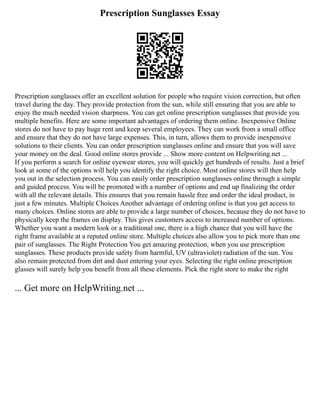 Prescription Sunglasses Essay
Prescription sunglasses offer an excellent solution for people who require vision correction, but often
travel during the day. They provide protection from the sun, while still ensuring that you are able to
enjoy the much needed vision sharpness. You can get online prescription sunglasses that provide you
multiple benefits. Here are some important advantages of ordering them online. Inexpensive Online
stores do not have to pay huge rent and keep several employees. They can work from a small office
and ensure that they do not have large expenses. This, in turn, allows them to provide inexpensive
solutions to their clients. You can order prescription sunglasses online and ensure that you will save
your money on the deal. Good online stores provide ... Show more content on Helpwriting.net ...
If you perform a search for online eyewear stores, you will quickly get hundreds of results. Just a brief
look at some of the options will help you identify the right choice. Most online stores will then help
you out in the selection process. You can easily order prescription sunglasses online through a simple
and guided process. You will be promoted with a number of options and end up finalizing the order
with all the relevant details. This ensures that you remain hassle free and order the ideal product, in
just a few minutes. Multiple Choices Another advantage of ordering online is that you get access to
many choices. Online stores are able to provide a large number of choices, because they do not have to
physically keep the frames on display. This gives customers access to increased number of options.
Whether you want a modern look or a traditional one, there is a high chance that you will have the
right frame available at a reputed online store. Multiple choices also allow you to pick more than one
pair of sunglasses. The Right Protection You get amazing protection, when you use prescription
sunglasses. These products provide safety from harmful, UV (ultraviolet) radiation of the sun. You
also remain protected from dirt and dust entering your eyes. Selecting the right online prescription
glasses will surely help you benefit from all these elements. Pick the right store to make the right
... Get more on HelpWriting.net ...
 