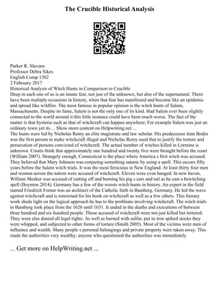 The Crucible Historical Analysis
Parker R. Slavens
Professor Debra Sikes
English Comp 1302
2 February 2017
Historical Analysis of Witch Hunts in Comparison to Crucible
Deep in each one of us is an innate fear, not just of the unknown, but also of the supernatural. There
have been multiple occasions in history, when that fear has manifested and become like an epidemic
and spread like wildfire. The most famous in popular opinion is the witch hunts of Salem,
Massachusetts. Despite its fame, Salem is not the only one of its kind. Had Salem ever been slightly
connected to the world around it this little instance could have been much worse. The fact of the
matter is that hysteria such as that of witchcraft can happen anywhere; For example Salem was just an
ordinary town yet its ... Show more content on Helpwriting.net ...
The hunts were led by Nicholas Remy an elite magistrate and law scholar. His predecessor Jean Bodin
was the first person to make witchcraft illegal and Nicholas Remy used that to justify the torture and
persecution of persons convicted of witchcraft. The actual number of witches killed in Lorraine is
unknown. Courts think that approximately one hundred and twenty five were brought before the court
(William 2007). Strangely enough, Connecticut is the place where America s first witch was accused.
They believed that Mary Johnson was conjuring something satanic by using a spell. This occurs fifty
years before the Salem witch trials. It was the most ferocious in New England. At least thirty four men
and women across the nation were accused of witchcraft. Eleven were even hanged. In new haven,
William Meeker was accused of cutting off and burning his pig s ears and tail as he cast a bewitching
spell (Boynton 2014). Germany has a few of the worsts witch hunts in history. An expert in the field
named Friedrich Forner was an architect of the Catholic faith in Bamberg, Germany. He led the wave
against witchcraft and is renowned for his book on witchcraft as well as a few others. This literary
work sheds light on the logical approach he has to the problems involving witchcraft. The witch trials
in Bamberg took place from the 1626 until 1631. It ended in the deaths and executions of between
three hundred and six hundred people. Those accused of witchcraft were not just killed but tortured.
They were also denied all legal rights. As well as burned with sulfur, put in iron spiked stocks they
were whipped, and subjected to other forms of torture (Smith 2005). Most of the victims were men of
influence and wealth. Many people s personal belongings and private property were taken away. This
made the authorities very wealthy; anyone who questioned the authorities was immediately
... Get more on HelpWriting.net ...
 