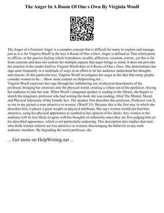 The Anger In A Room Of One s Own By Virginia Woolf
The Anger of a Feminist Anger is a complex concept that is difficult for many to explain and manage,
just as it is for Virginia Woolf in the text A Room of One s Own. Anger is defined as That which pains
or afflicts, or the passive feeling which it produces; trouble, affliction, vexation, sorrow, yet this is far
from concrete and does not contain the multiple aspects that anger brings to mind. It does not provoke
the emotion in the reader itself as Virginal Woolf does in A Room of One s Own. She demonstrates her
rage quite frequently in a multitude of ways in an effort to let her audience understand her thoughts
and reasons. In this particular text, Virginia Woolf investigates her anger at the idea that many people
consider women to be ... Show more content on Helpwriting.net ...
Virginia Woolf expresses her rage through her unflattering use of physical descriptions of the
professor, bringing her emotions into the physical world, creating a villain out of the professor, forcing
her audience to take her side. When Woolf s imagined speaker is reading in the library, she begins to
sketch the imaginary professor who had writing the book she was reading, titled The Mental, Moral,
and Physical Inferiority of the Female Sex. The speaker first describes this professor, Professor von X,
as not in my picture a man attractive to women, (Woolf 31). Because this is the first way in which she
describes him, it places a great weight on physical attributes. She says women would not find him
attractive, using his physical appearance to symbolize her opinion of his ideals. Any women in the
audience will be less likely to agree with his thoughts on inferiority since they are first judging him on
his described appearance, which is not particularly endearing. This description also implies that men
who think women inferior are less attractive to women, discouraging the behavior in any male
audience members. By degrading the sexist professor, she
... Get more on HelpWriting.net ...
 