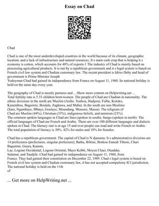 Essay on Chad
Chad
Chad is one of the most underdeveloped countries in the world because of its climate, geographic
location, and a lack of infrastructure and natural resources. It s main cash crop that is helping it s
economy is cotton, which accounts for 48% of exports.1 The industry of Chad is mainly based on
processing agricultural products. It is run by a republican government and it s legal system is based on
French civil law system and Chadian customary law. The recent president is Idriss Deby and head of
government is Prime Minister Joseph
Yodoyman Chad had gained its independence from France on August 11, 1960. Its national holiday is
held on the same day every year.
The geography of Chad is mostly pastures and ... Show more content on Helpwriting.net ...
Total fertility rate is 5.33 children born/women. The people of Chad are Chadian in nationality. The
ethnic divisions in the north are Muslim (Arabs. Toubou, Hadjerai, Fulbe, Kotoko,
Kanembou, Baguirmi, Boulala, Zaghawa, and Maba). In the south are non Muslims
(Sara, Ngambaye, Mbaye, Goulaye, Moundang, Moussei, Massa). The religions of
Chad are Muslim (44%), Christian (33%), indigenous beliefs, and animism (23%).
The common spoken languages in Chad are Sara (spoken in south), Sango (spoken in north). The
official languages of Chad are French and Arabic. There are over 100 different languages and dialects
spoken in Chad. The literacy rate is at age 15 and over people can read and write French or Arabic.
The total population of literacy is 30%. 42% for males and 18% for females.
Chad has a republican government. The capital of Chad is N djamena. It s administrative divisions are
14 prefectures (prefectures, singular prefecture); Batha, Biltine, Borkou Ennedi Tibesti, Chari
Baguirmi, Guera, Kanem,
Lac, Logone Occidental, Logone Oriental, Mayo Kebbi, Moyen Chari, Ouaddai,
Salamat, and Tandjile. Chad had gained its independence on August 11, 1960, from
France. They had gained their constitution on December 22, 1989. Chad s legal system is based on
French civil law system and Chadian customary law, it has not accepted compulsory ICJ jurisdiction.
The national holiday is held on the 11th
of
... Get more on HelpWriting.net ...
 
