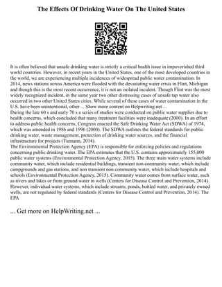 The Effects Of Drinking Water On The United States
It is often believed that unsafe drinking water is strictly a critical health issue in impoverished third
world countries. However, in recent years in the United States, one of the most developed countries in
the world, we are experiencing multiple incidences of widespread public water contamination. In
2014, news stations across America were flooded with the devastating water crisis in Flint, Michigan
and though this is the most recent occurrence, it is not an isolated incident. Though Flint was the most
widely recognized incident, in the same year two other distressing cases of unsafe tap water also
occurred in two other United States cities. While several of these cases of water contamination in the
U.S. have been unintentional, other ... Show more content on Helpwriting.net ...
During the late 60 s and early 70 s a series of studies were conducted on public water supplies due to
health concerns, which concluded that many treatment facilities were inadequate (2000). In an effort
to address public health concerns, Congress enacted the Safe Drinking Water Act (SDWA) of 1974,
which was amended in 1986 and 1996 (2000). The SDWA outlines the federal standards for public
drinking water, waste management, protection of drinking water sources, and the financial
infrastructure for projects (Tiemann, 2014).
The Environmental Protection Agency (EPA) is responsible for enforcing policies and regulations
concerning public drinking water. The EPA estimates that the U.S. contains approximately 155,000
public water systems (Environmental Protection Agency, 2015). The three main water systems include
community water, which include residential buildings, transient non community water, which include
campgrounds and gas stations, and non transient non community water, which include hospitals and
schools (Environmental Protection Agency, 2015). Community water comes from surface water, such
as rivers and lakes or from ground water in wells (Centers for Disease Control and Prevention, 2014).
However, individual water systems, which include streams, ponds, bottled water, and privately owned
wells, are not regulated by federal standards (Centers for Disease Control and Prevention, 2014). The
EPA
... Get more on HelpWriting.net ...
 