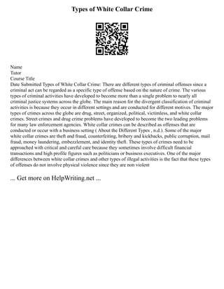 Types of White Collar Crime
Name
Tutor
Course Title
Date Submitted Types of White Collar Crime: There are different types of criminal offenses since a
criminal act can be regarded as a specific type of offense based on the nature of crime. The various
types of criminal activities have developed to become more than a single problem to nearly all
criminal justice systems across the globe. The main reason for the divergent classification of criminal
activities is because they occur in different settings and are conducted for different motives. The major
types of crimes across the globe are drug, street, organized, political, victimless, and white collar
crimes. Street crimes and drug crime problems have developed to become the two leading problems
for many law enforcement agencies. White collar crimes can be described as offenses that are
conducted or occur with a business setting ( About the Different Types , n.d.). Some of the major
white collar crimes are theft and fraud, counterfeiting, bribery and kickbacks, public corruption, mail
fraud, money laundering, embezzlement, and identity theft. These types of crimes need to be
approached with critical and careful care because they sometimes involve difficult financial
transactions and high profile figures such as politicians or business executives. One of the major
differences between white collar crimes and other types of illegal activities is the fact that these types
of offenses do not involve physical violence since they are non violent
... Get more on HelpWriting.net ...
 