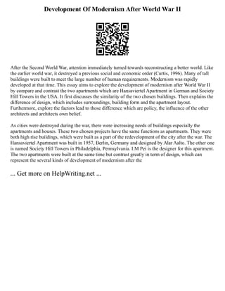Development Of Modernism After World War II
After the Second World War, attention immediately turned towards reconstructing a better world. Like
the earlier world war, it destroyed a previous social and economic order (Curtis, 1996). Many of tall
buildings were built to meet the large number of human requirements. Modernism was rapidly
developed at that time. This essay aims to explore the development of modernism after World War II
by compare and contrast the two apartments which are Hansaviertel Apartment in German and Society
Hill Towers in the USA. It first discusses the similarity of the two chosen buildings. Then explains the
difference of design, which includes surroundings, building form and the apartment layout.
Furthermore, explore the factors lead to those difference which are policy, the influence of the other
architects and architects own belief.
As cities were destroyed during the war, there were increasing needs of buildings especially the
apartments and houses. These two chosen projects have the same functions as apartments. They were
both high rise buildings, which were built as a part of the redevelopment of the city after the war. The
Hansaviertel Apartment was built in 1957, Berlin, Germany and designed by Alar Aalto. The other one
is named Society Hill Towers in Philadelphia, Pennsylvania. I.M Pei is the designer for this apartment.
The two apartments were built at the same time but contrast greatly in term of design, which can
represent the several kinds of development of modernism after the
... Get more on HelpWriting.net ...
 