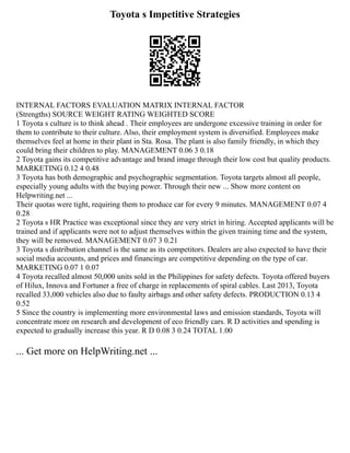 Toyota s Impetitive Strategies
INTERNAL FACTORS EVALUATION MATRIX INTERNAL FACTOR
(Strengths) SOURCE WEIGHT RATING WEIGHTED SCORE
1 Toyota s culture is to think ahead . Their employees are undergone excessive training in order for
them to contribute to their culture. Also, their employment system is diversified. Employees make
themselves feel at home in their plant in Sta. Rosa. The plant is also family friendly, in which they
could bring their children to play. MANAGEMENT 0.06 3 0.18
2 Toyota gains its competitive advantage and brand image through their low cost but quality products.
MARKETING 0.12 4 0.48
3 Toyota has both demographic and psychographic segmentation. Toyota targets almost all people,
especially young adults with the buying power. Through their new ... Show more content on
Helpwriting.net ...
Their quotas were tight, requiring them to produce car for every 9 minutes. MANAGEMENT 0.07 4
0.28
2 Toyota s HR Practice was exceptional since they are very strict in hiring. Accepted applicants will be
trained and if applicants were not to adjust themselves within the given training time and the system,
they will be removed. MANAGEMENT 0.07 3 0.21
3 Toyota s distribution channel is the same as its competitors. Dealers are also expected to have their
social media accounts, and prices and financings are competitive depending on the type of car.
MARKETING 0.07 1 0.07
4 Toyota recalled almost 50,000 units sold in the Philippines for safety defects. Toyota offered buyers
of Hilux, Innova and Fortuner a free of charge in replacements of spiral cables. Last 2013, Toyota
recalled 33,000 vehicles also due to faulty airbags and other safety defects. PRODUCTION 0.13 4
0.52
5 Since the country is implementing more environmental laws and emission standards, Toyota will
concentrate more on research and development of eco friendly cars. R D activities and spending is
expected to gradually increase this year. R D 0.08 3 0.24 TOTAL 1.00
... Get more on HelpWriting.net ...
 