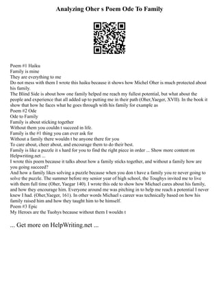 Analyzing Oher s Poem Ode To Family
Poem #1 Haiku
Family is mine
They are everything to me
Do not mess with them I wrote this haiku because it shows how Michel Oher is much protected about
his family.
The Blind Side is about how one family helped me reach my fullest potential, but what about the
people and experience that all added up to putting me in their path (Oher,Yaeger, XVII). In the book it
show that how he faces what he goes through with his family for example as
Poem #2 Ode
Ode to Family
Family is about sticking together
Without them you couldn t succeed in life.
Family is the #1 thing you can ever ask for
Without a family there wouldn t be anyone there for you
To care about, cheer about, and encourage them to do their best.
Family is like a puzzle it s hard for you to find the right piece in order ... Show more content on
Helpwriting.net ...
I wrote this poem because it talks about how a family sticks together, and without a family how are
you going succeed?
And how a family likes solving a puzzle because when you don t have a family you re never going to
solve the puzzle. The summer before my senior year of high school, the Toughys invited me to live
with them full time (Oher, Yaegar 140). I wrote this ode to show how Michael cares about his family,
and how they encourage him. Everyone around me was pitching in to help me reach a potential I never
knew I had. (Oher,Yaeger, 161). In other words Michael s career was technically based on how his
family raised him and how they taught him to be himself.
Poem #3 Epic
My Heroes are the Tuohys because without them I wouldn t
... Get more on HelpWriting.net ...
 