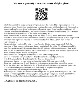 Intellectual property is an exclusive set of rights given...
Intellectual property is an exclusive set of rights given to the owner. These rights are given over
intangible assets, An asset that is not physical in nature. Corporate intellectual property (items such as
patents, trademarks, copyrights, business methodologies), goodwill and brand recognition are all
common intangible assets in today s marketplace (investopedia.com, intangible asset, 2014) A patent
is the inventors bread and butter of the intellectual property world.
There are three types of patents: utility, plant, and design. A utility patent is the most common
available to individuals who have a mechanical, electrical, or chemical invention, or have a significant
improvement to a process, machine, or composition of matter. It has ... Show more content on
Helpwriting.net ...
Design patents are protected for only 14 years from the date the patent was granted. With the
protection of these patents, maintenance fees are required only for utility. All utility patents which
issue from applications filed on or after December 12, 1980 are subject to maintenance fees, which
must be paid to maintain the patent in force. Maintenance fees are due three times during the life of a
patent, and may be paid without surcharge at:
Three to three and a half years after the date of issue for the first payment;
Seven to seven and a half years after the date of issue for the second payment; and
11 to 11 ½ years after the date of issue for the third and final payment.
Maintenance fees may be paid with a surcharge during the following grace periods:
Three and a half years and through the day of the fourth anniversary of the grant of the patent;
Seven and a half years and through the day of the eighth anniversary of the grant of the patent; and
11 ½ years and through the day of the 12th anniversary of the grant of the patent.
(http://www.uspto.gov/patents/process/maintain.jsp, 2009)
According to the USPTO the amount of submitted patents has grown dramatically since 1963. The
amount of patents applied for (including: plant, utility, design, foreign and domestic) in 1963 was
90,982. The number of applications has been steadily growing and in 2012, 576,763
... Get more on HelpWriting.net ...
 