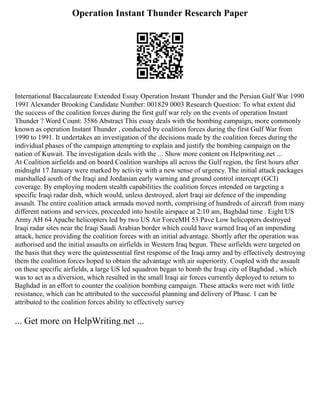 Operation Instant Thunder Research Paper
International Baccalaureate Extended Essay Operation Instant Thunder and the Persian Gulf War 1990
1991 Alexander Brooking Candidate Number: 001829 0003 Research Question: To what extent did
the success of the coalition forces during the first gulf war rely on the events of operation Instant
Thunder ? Word Count: 3586 Abstract This essay deals with the bombing campaign, more commonly
known as operation Instant Thunder , conducted by coalition forces during the first Gulf War from
1990 to 1991. It undertakes an investigation of the decisions made by the coalition forces during the
individual phases of the campaign attempting to explain and justify the bombing campaign on the
nation of Kuwait. The investigation deals with the ... Show more content on Helpwriting.net ...
At Coalition airfields and on board Coalition warships all across the Gulf region, the first hours after
midnight 17 January were marked by activity with a new sense of urgency. The initial attack packages
marshalled south of the Iraqi and Jordanian early warning and ground control intercept (GCI)
coverage. By employing modern stealth capabilities the coalition forces intended on targeting a
specific Iraqi radar dish, which would, unless destroyed, alert Iraqi air defence of the impending
assault. The entire coalition attack armada moved north, comprising of hundreds of aircraft from many
different nations and services, proceeded into hostile airspace at 2:10 am, Baghdad time . Eight US
Army AH 64 Apache helicopters led by two US Air ForceMH 53 Pave Low helicopters destroyed
Iraqi radar sites near the Iraqi Saudi Arabian border which could have warned Iraq of an impending
attack, hence providing the coalition forces with an initial advantage. Shortly after the operation was
authorised and the initial assaults on airfields in Western Iraq begun. These airfields were targeted on
the basis that they were the quintessential first response of the Iraqi army and by effectively destroying
them the coalition forces hoped to obtain the advantage with air superiority. Coupled with the assault
on these specific airfields, a large US led squadron began to bomb the Iraqi city of Baghdad , which
was to act as a diversion, which resulted in the small Iraqi air forces currently deployed to return to
Baghdad in an effort to counter the coalition bombing campaign. These attacks were met with little
resistance, which can be attributed to the successful planning and delivery of Phase. 1 can be
attributed to the coalition forces ability to effectively survey
... Get more on HelpWriting.net ...
 