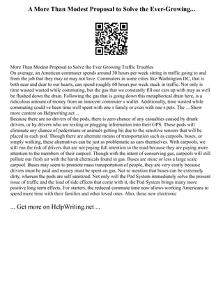 A More Than Modest Proposal to Solve the Ever-Growing...
More Than Modest Proposal to Solve the Ever Growing Traffic Troubles
On average, an American commuter spends around 30 hours per week sitting in traffic going to and
from the job that they may or may not love. Commuters in some cities like Washington DC, that is
both near and dear to our hearts, can spend roughly 60 hours per week stuck in traffic. Not only is
time wasted wasted while commuting, but the gas that we constantly fill our cars up with may as well
be flushed down the drain. Following the gas that is going down this metaphorical drain here, is a
ridiculous amount of money from an innocent commuter s wallet. Additionally, time wasted while
commuting could ve been time well spent with one s family or even with one s pets. The ... Show
more content on Helpwriting.net ...
Because there are no drivers of the pods, there is zero chance of any casualties caused by drunk
drivers, or by drivers who are texting or plugging information into their GPS. These pods will
eliminate any chance of pedestrians or animals getting hit due to the sensitive sensors that will be
placed in each pod. Though there are alternate means of transportation such as carpools, buses, or
simply walking, these alternatives can be just as problematic as cars themselves. With carpools, we
still run the risk of drivers that are not paying full attention to the road because they are paying more
attention to the members of their carpool. Though with the intent of conserving gas, carpools will still
pollute our fresh air with the harsh chemicals found in gas. Buses are more or less a large scale
carpool. Buses may seem to promote mass transportation of people, they are very costly because
drivers must be paid and money must be spent on gas. Not to mention that buses can be extremely
dirty, whereas the pods are self sanitized. Not only will the Pod System immediately solve the present
issue of traffic and the load of side effects that come with it, the Pod System brings many more
positive long term effects. For starters, the reduced commute time now allows working Americans to
spend more time with their families and other loved ones. Also, these new electronic
... Get more on HelpWriting.net ...
 