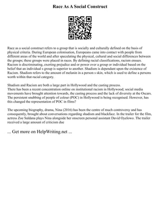 Race As A Social Construct
Race as a social construct refers to a group that is socially and culturally defined on the basis of
physical criteria. During European colonisation, Europeans came into contact with people from
different areas of the world and after speculating the physical, cultural and social differences between
the groups; these groups were placed in races. By defining racial classifications, racism ensues.
Racism is discriminating, exerting prejudice and or power over a group or individual based on the
belief that an individual s group is superior to another. Shadism is dependant upon the existence of
Racism. Shadism refers to the amount of melanin in a person s skin, which is used to define a persons
worth within that racial category.
Shadism and Racism are both a large part in Hollywood and the casting process.
There has been a recent concentration online on institutional racism in Hollywood; social media
movements have brought attention towards, the casting process and the lack of diversity at the Oscars.
The persistent snubbing of people of colour (POC) in Hollywood is being recognised. However, has
this changed the representation of POC in films?
The upcoming biography, drama, Nina (2016) has been the centre of much controversy and has
consequently, brought about conversations regarding shadism and blackface. In the trailer for the film,
actress Zoe Saldana plays Nina alongside her onscreen personal assistant David Oyelowo. The trailer
received a large amount of criticism due
... Get more on HelpWriting.net ...
 
