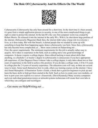 The Role Of Cybersecurity And Its Effects On The World
Cybersecurity Cybersecurity has only been around for a short time. In the short time it s been around,
it s gone from a simple application process in security, to one of the most complicated things to get
right in order to protect the internet. In the late 80 s the very first computer worm was created by
Robert Morris. He released it into the internet in the early 90 s. With it, he shut down large portions of
the internet. (Infosecurity Magazine) Back then, the internet didn t play a large role in everyone s
lives, as it does today. But with that breach, it alerted people that we needed to come up with
something to keep that from happening again, hence cybersecurity was born. Since then, cybersecurity
has only become more complicated, as ... Show more content on Helpwriting.net ...
First, the career requirements. The minimum requirements for this job is actually rather easy to
acquire. All it takes is experience in the field, such as coding and a very good knowledge of
computers. It doesn t require a college degree. Since ethical hacking is more about skills than
anything, so a bachelor s or master s degree in cybersecurity is unnecessary if you have appropriate
job experience. (Cyber Degrees) Since it doesn t take a college degree, it only takes about two or four
years of experience in the field to achieve this position. If you do take a college route, it ll be 4 6 years
in college plus the 2 4 years of security experience. The education costs will vary, as there are several
ways to learn. Some teach themselves how to code, others use training courses on the internet. I have
also found Metasploit: A Penetration Tester s Guide, a book that is great for beginners to pick up and
learn the basic skills to help get them started in the field. Such as how to create your own modules, or
how to port your own exploits to a server s framework. (David Kennedy) Many security companies
and even individual penetration testers or network/systems technicians will create their own labs in
which they can configure and reconfigure
... Get more on HelpWriting.net ...
 