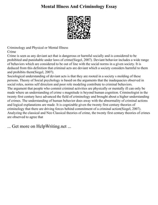 Mental Illness And Criminology Essay
Criminology and Physical or Mental Illness
Crime
Crime is seen as any deviant act that is dangerous or harmful socially and is considered to be
prohibited and punishable under laws of crime(Siegel, 2007). Deviant behavior includes a wide range
of behaviors which are considered to be out of line with the social norms in a given society. It is
deduced from this definition that criminal acts are deviant which a society considers harmful to them
and prohibits them(Siegel, 2007).
Sociological understanding of deviant acts is that they are rooted in a society s molding of these
persons. Theory of Social psychology is based on the arguments that the inadequacies observed in
social roles, norms self direction and poor role modeling contribute to criminal behaviors.
The argument that people who commit criminal activities are physically or mentally ill can only be
made where an understanding of crime s magnitude is beyond human cognition. Criminologist in the
twenty first century have advanced the field of criminology and brought about a higher understanding
of crimes. The understanding of human behavior does away with the abnormality of criminal actions
and logical explanations are made. It is cognizable given the twenty first century theories of
criminology that there are driving forces behind commitment of a criminal action(Siegel, 2007).
Analyzing the classical and Neo Classical theories of crime, the twenty first century theories of crimes
are observed to agree that
... Get more on HelpWriting.net ...
 