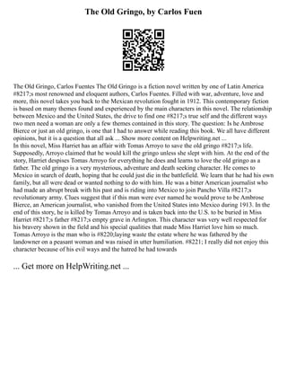 The Old Gringo, by Carlos Fuen
The Old Gringo, Carlos Fuentes The Old Gringo is a fiction novel written by one of Latin America
#8217;s most renowned and eloquent authors, Carlos Fuentes. Filled with war, adventure, love and
more, this novel takes you back to the Mexican revolution fought in 1912. This contemporary fiction
is based on many themes found and experienced by the main characters in this novel. The relationship
between Mexico and the United States, the drive to find one #8217;s true self and the different ways
two men need a woman are only a few themes contained in this story. The question: Is he Ambrose
Bierce or just an old gringo, is one that I had to answer while reading this book. We all have different
opinions, but it is a question that all ask ... Show more content on Helpwriting.net ...
In this novel, Miss Harriet has an affair with Tomas Arroyo to save the old gringo #8217;s life.
Supposedly, Arroyo claimed that he would kill the gringo unless she slept with him. At the end of the
story, Harriet despises Tomas Arroyo for everything he does and learns to love the old gringo as a
father. The old gringo is a very mysterious, adventure and death seeking character. He comes to
Mexico in search of death, hoping that he could just die in the battlefield. We learn that he had his own
family, but all were dead or wanted nothing to do with him. He was a bitter American journalist who
had made an abrupt break with his past and is riding into Mexico to join Pancho Villa #8217;s
revolutionary army. Clues suggest that if this man were ever named he would prove to be Ambrose
Bierce, an American journalist, who vanished from the United States into Mexico during 1913. In the
end of this story, he is killed by Tomas Arroyo and is taken back into the U.S. to be buried in Miss
Harriet #8217;s father #8217;s empty grave in Arlington. This character was very well respected for
his bravery shown in the field and his special qualities that made Miss Harriet love him so much.
Tomas Arroyo is the man who is #8220;laying waste the estate where he was fathered by the
landowner on a peasant woman and was raised in utter humiliation. #8221; I really did not enjoy this
character because of his evil ways and the hatred he had towards
... Get more on HelpWriting.net ...
 