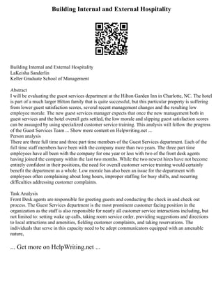 Building Internal and External Hospitality
Building Internal and External Hospitality
LaKeisha Sanderlin
Keller Graduate School of Management
Abstract
I will be evaluating the guest services department at the Hilton Garden Inn in Charlotte, NC. The hotel
is part of a much larger Hilton family that is quite successful, but this particular property is suffering
from lower guest satisfaction scores, several recent management changes and the resulting low
employee morale. The new guest services manager expects that once the new management both in
guest services and the hotel overall gets settled, the low morale and slipping guest satisfaction scores
can be assuaged by using specialized customer service training. This analysis will follow the progress
of the Guest Services Team ... Show more content on Helpwriting.net ...
Person analysis
There are three full time and three part time members of the Guest Services department. Each of the
full time staff members have been with the company more than two years. The three part time
employees have all been with the company for one year or less with two of the front desk agents
having joined the company within the last two months. While the two newest hires have not become
entirely confident in their positions, the need for overall customer service training would certainly
benefit the department as a whole. Low morale has also been an issue for the department with
employees often complaining about long hours, improper staffing for busy shifts, and recurring
difficulties addressing customer complaints.
Task Analysis
Front Desk agents are responsible for greeting guests and conducting the check in and check out
process. The Guest Services department is the most prominent customer facing position in the
organization as the staff is also responsible for nearly all customer service interactions including, but
not limited to: setting wake up calls, taking room service order, providing suggestions and directions
to local attractions and amenities, fielding customer complaints, and taking reservations. The
individuals that serve in this capacity need to be adept communicators equipped with an amenable
nature,
... Get more on HelpWriting.net ...
 