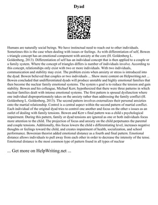 Dyad
Humans are naturally social beings. We have instinctual need to reach out to other individuals.
Sometimes this is the case when dealing with issues or feelings. As with differentiation of self, Bowen
s triangle concept has an emotional component with anxiety at the core (H. Goldenberg L.
Goldenberg, 2013). Differentiation of self has an individual concept that is then applied to a couple or
a family system. Where the concept of triangles differs is number of individuals involve. According to
this concept, relationships only exist with two or more individuals. With two individuals,
communication and stability may exist. The problem exists when anxiety or stress is introduced into
the dyad. Bowen believed that couples or two individuals ... Show more content on Helpwriting.net ...
Bowen concluded that undifferentiated dyads will produce unstable and highly emotional families that
then become the nuclear family emotional systems. The system s goal is to reduce the tension and gain
stability. Bowen and his colleague, Michael Kerr, hypothesized that there were three patterns in which
nuclear families dealt with intense emotional systems. The first pattern is spousal dysfunction where
one individual disproportionately takes on the anxiety rather than addressing the family conflict (H.
Goldenberg L. Goldenberg, 2013). The second pattern involves externalizes their personal anxieties
onto the martial relationship. Control is a central aspect within the second pattern of martial conflict.
Each individual of the original dyad tries to control one another and focus on the other s issues as an
outlet of dealing with family tensions. Bowen and Kerr s final pattern was a child s psychological
impairment. During this pattern, family or dyad tensions are ignored as one or both individuals focus
more attention to the child. The projection of focus and anxiety on the child perpetuates the parental
and couple tensions. Additionally, this focus lowers the child s differentiating level, increases negative
thoughts or feelings toward the child, and creates impairment of health, socialization, and school
performance. Bowenian theorist added emotional distance as a fourth and final pattern. Emotional
distance allows individuals to pull away from each other in order to decrease the intensity of the tense.
Emotional distance is the most common type of pattern found in all types of nuclear
... Get more on HelpWriting.net ...
 