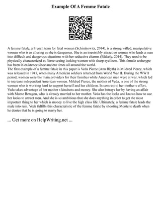 Example Of A Femme Fatale
A femme fatale, a French term for fatal woman (Schimkowitz, 2014), is a strong willed, manipulative
woman who is as alluring as she is dangerous. She is an irresistibly attractive woman who leads a man
into difficult and dangerous situations with her seductive charms (Blakely, 2014). They used to be
physically characterized as fierce sexing looking women with sharp eyeliners. This female archetype
has been in existence since ancient times all around the world.
The first example of a femme fatale in this paper is Veda Pierce (Ann Blyth) in Mildred Pierce, which
was released in 1945, when many American soldiers returned from World War II. During the WWII
period, women were the main providers for their families while American men were at war, which led
to increase independent American women. Mildred Pierce, the mother of Veda, is one of the strong
women who is working hard to support herself and her children. In contrast to her mother s effort,
Veda takes advantage of her mother s kindness and money. She also betrays her by having an affair
with Monte Beragon, who is already married to her mother. Veda has the looks and knows how to use
her looks to attract men. And she is so ambitious that she does anything in order to get the most
important thing to her which is money to live the high class life. Ultimately, a femme fatale leads the
male into ruin. Veda fulfills this characteristic of the femme fatale by shooting Monte to death when
he denies that he is going to marry her.
... Get more on HelpWriting.net ...
 