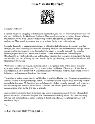 Essay Muscular Dystrophy
Muscular Dystrophy
Scientists have been struggling with the cause, treatment of, and cure for Muscular dystrophy since its
discovery in 1886, by Dr. Guillaume Duchenne. Muscular dystrophy is a hereditary disease, affecting
thousands of people every year, two thirds being children between the age of birth through
adolescents. Muscular dystrophy can also occur with no family history of the disease.
Muscular dystrophy is a degenerating disease, in which the skeletal muscles degenerate, lose their
strength, and cause increasing disability and deformity. Muscles attached to the bones through tendons
are responsible for movement in the human body, however, in muscular dystrophy the muscles
become progressively weak. As the muscle fibers ... Show more content on Helpwriting.net ...
Boys begin to have difficulty sitting up and standing, weakness that progresses to muscles in the trunk
and shoulder, and later affecting the heart muscle. By the age of twenty years individuals affected with
Duchenne dystrophy die.
While there is no known cure, scientists are certain of the genetic make up that causes muscular
dystrophy, an inherited faulty gene. This gene can be inherited in one of four ways: X linked or sex
linked recessive, when a man with X Linked muscular dystrophy has children, Autosomal Recessive
Inheritance, and Autosomal Dominant Inheritance.
The mother, who is a carrier, inherits an X Linked or sex linked faulty gene. The result is producing an
affected son and or a daughter being a carrier. The second way is an affected male producing children,
particularly daughters. All daughters born to fathers with x linked muscular dystrophy will be carriers;
on the contrary their sons will be unaffected. Scientists link this to a genetic mutation in the gene,
appearing most often for the first time in a family.
Autosomal recessive inheritance is the third type known to cause muscular dystrophy, whereas both
parents are carriers of the defective gene. For this reason the offspring have a 25% chance of being
affected with both malformed genes, resulting in them being affected. The chance increases with
cousin marriages.
The
... Get more on HelpWriting.net ...
 