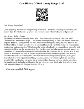 Oral History Of Oral History Rough Draft
Oral History Rough Draft
(After beginning the interview and gathering information I decided to switch up my questions, and
narrow them down to be more specific to her personally from what I had in my oral proposal)
Interviewee: Barbara Gaston
Barbara Gaston was an old family/friend, who I didn t have much history on. She grew up in
Cincinnati, OH. She married at age 23 and defined herself primarily as a wife and mother for the next
20 years. She was a young mother and wife, which was not untypical during this time. She was the
first born of four children, and later lived in a blended household. Her father worked in copper mines,
logging, and road construction. While her mother on the other hand was a stay at home mom who took
care of the children and did housekeeping. They lived on what her father earned, as credit was not yet
established as a way to obtain personal object and things. She explained that if a woman were to work
outside of the home at this time in history, they would have held traditional gender roles such as a
school teacher, nurse or secretary. She came from a traditional religious background, as religious
beliefs held their own expectations of being a woman, and how a woman ought to be, including
sexuality. Her grandmother was also a stay at home mother, choosing not to go into the workforce.
Barbara Gaston describes her childhood in the late 1940s as a poor family who lived off of a strict
cash budget in Akron, OH. She described her life as a
... Get more on HelpWriting.net ...
 