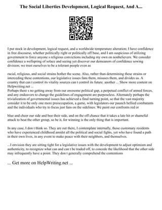 The Social Liberties Development, Logical Request, And A...
I put stock in development, logical request, and a worldwide temperature alteration; I have confidence
in free discourse, whether politically right or politically off base, and I am suspicious of utilizing
government to force anyone s religious convictions including my own on nonbelievers. We consider
confidence a wellspring of solace and seeing yet discover our demeanors of confidence sowing
division; we trust ourselves to be a tolerant people even as
racial, religious, and social strains bother the scene. Also, rather than determining these strains or
interceding these contentions, our legislative issues fans them, misuses them, and divides us. A
country that can t control its vitality sources can t control its future. another ... Show more content on
Helpwriting.net ...
Perhaps there s no getting away from our awesome political gap, a perpetual conflict of armed forces,
and any endeavors to change the guidelines of engagement are purposeless. Alternately perhaps the
trivialization of governmental issues has achieved a final turning point, so that the vast majority
consider it to be only one more preoccupation, a game, with legislators our paunch bellied combatants
and the individuals who try to focus just fans on the sidelines: We paint our confronts red or
blue and cheer our side and boo their side, and on the off chance that it takes a late hit or shameful
attack to beat the other group, so be it, for winning is the only thing that is important.
In any case, I don t think so. They are out there, I contemplate internally, those customary residents
who have experienced childhood amidst all the political and social fights, yet who have found a path
in their own lives, in any event to make peace with their neighbors, and themselves.
...I envision they are sitting tight for a legislative issues with the development to adjust optimism and
authenticity, to recognize what can and can t be traded off, to concede the likelihood that the other side
may infrequently have a point. They don t generally comprehend the contentions
... Get more on HelpWriting.net ...
 