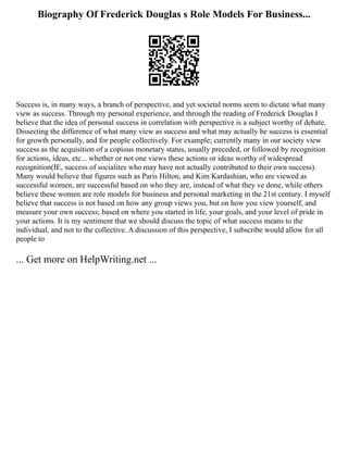 Biography Of Frederick Douglas s Role Models For Business...
Success is, in many ways, a branch of perspective, and yet societal norms seem to dictate what many
view as success. Through my personal experience, and through the reading of Frederick Douglas I
believe that the idea of personal success in correlation with perspective is a subject worthy of debate.
Dissecting the difference of what many view as success and what may actually be success is essential
for growth personally, and for people collectively. For example; currently many in our society view
success as the acquisition of a copious monetary status, usually preceded, or followed by recognition
for actions, ideas, etc... whether or not one views these actions or ideas worthy of widespread
recognition(IE, success of socialites who may have not actually contributed to their own success).
Many would believe that figures such as Paris Hilton, and Kim Kardashian, who are viewed as
successful women, are successful based on who they are, instead of what they ve done, while others
believe these women are role models for business and personal marketing in the 21st century. I myself
believe that success is not based on how any group views you, but on how you view yourself, and
measure your own success; based on where you started in life, your goals, and your level of pride in
your actions. It is my sentiment that we should discuss the topic of what success means to the
individual, and not to the collective. A discussion of this perspective, I subscribe would allow for all
people to
... Get more on HelpWriting.net ...
 