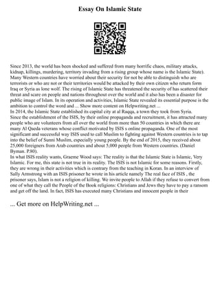 Essay On Islamic State
Since 2013, the world has been shocked and suffered from many horrific chaos, military attacks,
kidnap, killings, murdering, territory invading from a rising group whose name is the Islamic State).
Many Western countries have worried about their security for not be able to distinguish who are
terrorists or who are not or their territories would be attacked by their own citizen who return form
Iraq or Syria as lone wolf. The rising of Islamic State has threatened the security of has scattered their
threat and scare on people and nations throughout over the world and it also has been a disaster for
public image of Islam. In its operation and activities, Islamic State revealed its essential purpose is the
ambition to control the word and ... Show more content on Helpwriting.net ...
In 2014, the Islamic State established its capital city at al Raqqa, a town they took from Syria.
Since the establishment of the ISIS, by their online propaganda and recruitment, it has attracted many
people who are volunteers from all over the world from more than 50 countries in which there are
many Al Qaeda veterans whose conflict motivated by ISIS s online propaganda. One of the most
significant and successful way ISIS used to call Muslim to fighting against Western countries is to tap
into the belief of Sunni Muslim, especially young people. By the end of 2015, they received about
25,000 foreigners from Arab countries and about 5,000 people from Western countries. (Daniel
Byman. P.80).
In what ISIS reality wants, Graeme Wood says: The reality is that the Islamic State is Islamic, Very
Islamic. For me, this state is not true in its reality. The ISIS is not Islamic for some reasons. Firstly,
they are wrong in their activities which is contrary from the teaching in Koran. In an interview of
Sally Armstrong with an ISIS prisoner he wrote in his article namely The real face of ISIS , the
prisoner says, Islam is not a religion of killing. We invite people to Allah if they refuse to convert from
one of what they call the People of the Book religions: Christians and Jews they have to pay a ransom
and get off the land. In fact, ISIS has executed many Christians and innocent people in their
... Get more on HelpWriting.net ...
 