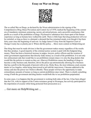 Essay on War on Drugs
The so called War on Drugs, as declared by the Nixon administration in the signing of the
Comprehensive Drug Abuse Prevention and Control Act of 1970, marked the beginning of the current
era of mandatory minimum sentencing, racism, privatized prisons, and a powerful constituency that
profits as a result of the prohibition of drugs. Psychoactive substances have been apart of the human
experience as long as humans have walked the earth. There is little hope that drug production will ever
be curtailed, so long as there is a demand; a demand that has remained steady even though it has been
forty years since the beginning of said war. As Judge James P. Gray from the Superior Court of
Orange County has so plainly put it: Where did this policy ... Show more content on Helpwriting.net
...
One thing that must be made obvious is that the government makes money regardless of the results
that they produce. A good majority of the criminal justice system is paid with this budgeted drug
money. There has been a historical increase in judges, lawyers, police officers and the creation of
entire government organizations that directly make money as a result of the prohibition. It is not only
law enforcement side that would like to see prohibition remain intact; it is also the drug dealers that
would like the policies to remain as they are. (Harvey) Prohibition causes the handling of drugs to
become a risky business and, therefore, drives the prices up astronomically allowing for a business
that has a profit in the thousands of percent with no tax. Ricky Ross, the most infamous crack cocaine
dealer in Los Angeles, while being interviewed in jail told the interviewer, I became addicted to the
money and also the power too I believe (Booth). These people will have the opportunity to make
extraordinary amounts of money so long as current prohibition stays intact. There is clearly something
wrong if both the government and drug dealers would both like to see prohibition perpetuated.
In some cases, it so happens that the government is working both sides of the law. It has been alleged
that the CIA, with its support of the Contra resistance group in Nicaragua, has actively participated in
the importation of cocaine while being protected from prosecution as a
... Get more on HelpWriting.net ...
 
