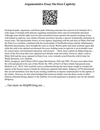 Argumentative Essay On Orca Captivity
Zoological parks, aquariums, and theme parks featuring cetaceans have proven to be hotspots for a
wide range of strongly held opinions regarding mammalian ethics and environmental education.
Although some animal rights activists and concerned citizens question the practice keeping of any
wild animal in captivity, orca whales (Orcinus orca) have become a species of particular contention in
recent years. The questionable history of orca capture, beginning with the sad story of Moby Doll and
the Penn Cove incident, combined with the recent deaths of SeaWorld trainers and the inflammatory
Blackfish documentary, have brought the issue to a head. Marine parks and some scientists agree that
while the wild is the optimal environment for orcas, holding some in captivity is an invaluable asset
for conservation, environmental education, and research. ... Show more content on Helpwriting.net ...
Some of the first orcas that were captured were already weak and sickly; however, others, such as
Moby Doll and the orcas captured in Penn Cove, were violently seized from the wild (Center for
Whale Research, n.d.). Robeck,
Willis, Scarpuzzi, and O Brien (2015) report that between 1965 and 1985, 18 orcas were taken from
the wild and placed in the care of Sea World. By 1985, all but 8 of these whales had passed away
(Robeck et al., 2015). One scientific survey conducted during this time frame sought to compile the
reports of the known causes of death for numerous captured individuals. Ridgway (1979) determined
that several mortalities were due to pre existing conditions or injuries sustained prior to the capture of
the whales. However, he also acknowledged that numerous deaths were the direct result of either
illnesses obtained during capture or the inability of several aquariums to properly care for the animals
(Ridgway,
... Get more on HelpWriting.net ...
 