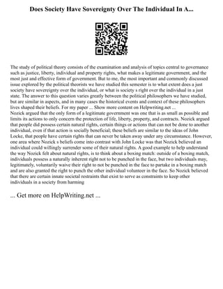 Does Society Have Sovereignty Over The Individual In A...
The study of political theory consists of the examination and analysis of topics central to governance
such as justice, liberty, individual and property rights, what makes a legitimate government, and the
most just and effective form of government. But to me, the most important and commonly discussed
issue explored by the political theorists we have studied this semester is to what extent does a just
society have sovereignty over the individual, or what is society s right over the individual in a just
state. The answer to this question varies greatly between the political philosophers we have studied,
but are similar in aspects, and in many cases the historical events and context of these philosophers
lives shaped their beliefs. For my paper ... Show more content on Helpwriting.net ...
Nozick argued that the only form of a legitimate government was one that is as small as possible and
limits its actions to only concern the protection of life, liberty, property, and contracts. Nozick argued
that people did possess certain natural rights, certain things or actions that can not be done to another
individual, even if that action is socially beneficial; these beliefs are similar to the ideas of John
Locke, that people have certain rights that can never be taken away under any circumstance. However,
one area where Nozick s beliefs come into contrast with John Locke was that Nozick believed an
individual could willingly surrender some of their natural rights. A good example to help understand
the way Nozick felt about natural rights, is to think about a boxing match: outside of a boxing match,
individuals possess a naturally inherent right not to be punched in the face, but two individuals may,
legitimately, voluntarily waive their right to not be punched in the face to partake in a boxing match
and are also granted the right to punch the other individual volunteer in the face. So Nozick believed
that there are certain innate societal restraints that exist to serve as constraints to keep other
individuals in a society from harming
... Get more on HelpWriting.net ...
 
