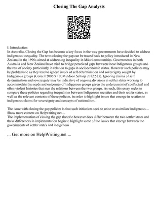 Closing The Gap Analysis
I. Introduction
In Australia, Closing the Gap has become a key focus in the way governments have decided to address
indigenous inequality. The term closing the gap can be traced back to policy introduced in New
Zealand in the 1990s aimed at addressing inequality in Māori communities. Governments in both
Australia and New Zealand have tried to bridge perceived gaps between these Indigenous groups and
the rest of society particularly in relation to gaps in socioeconomic status. However such policies may
be problematic as they tend to ignore issues of self determination and sovereignty sought by
Indigenous groups (Cornell 2006:9 10; Muldoon Schaap 2012:535). Ignoring claims of self
determination and sovereignty may be indicative of ongoing divisions in settler states working to
accommodate the needs and outcomes of Indigenous groups given the undercurrent of conflictual and
often violent histories that mar the relations between the two groups. As such, this essay seeks to
compare these policies regarding inequalities between Indigenous societies and their settler states, as
well as the relevant contexts of these policies, in order to highlight issues that emerge in relation to
indigenous claims for sovereignty and concepts of nationalism.
The issue with closing the gap policies is that such initiatives seek to unite or assimilate indigenous ...
Show more content on Helpwriting.net ...
The implementation of closing the gap rhetoric however does differ between the two settler states and
these differences in implementation begin to highlight some of the issues that emerge between the
governments of settler states and indigenous
... Get more on HelpWriting.net ...
 