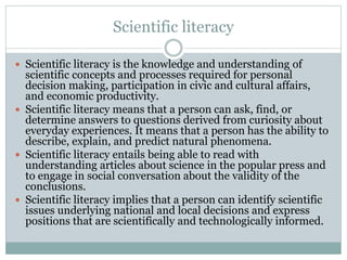 Scientific literacy
 Scientific literacy is the knowledge and understanding of
scientific concepts and processes required for personal
decision making, participation in civic and cultural affairs,
and economic productivity.
 Scientific literacy means that a person can ask, find, or
determine answers to questions derived from curiosity about
everyday experiences. It means that a person has the ability to
describe, explain, and predict natural phenomena.
 Scientific literacy entails being able to read with
understanding articles about science in the popular press and
to engage in social conversation about the validity of the
conclusions.
 Scientific literacy implies that a person can identify scientific
issues underlying national and local decisions and express
positions that are scientifically and technologically informed.
 