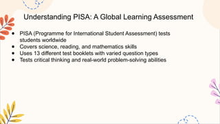 Understanding PISA: A Global Learning Assessment
● PISA (Programme for International Student Assessment) tests
students worldwide
● Covers science, reading, and mathematics skills
● Uses 13 different test booklets with varied question types
● Tests critical thinking and real-world problem-solving abilities
 