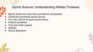 Sports Science: Understanding Athletic Footwear
● Sports shoes are more than just fashion accessories
● Critical for preventing sports injuries
● Four key criteria for good sports shoes:
● Exterior protection
● Foot and ankle support
● Stability
● Shock absorption
 