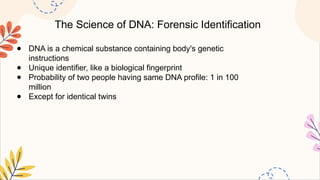 The Science of DNA: Forensic Identification
● DNA is a chemical substance containing body's genetic
instructions
● Unique identifier, like a biological fingerprint
● Probability of two people having same DNA profile: 1 in 100
million
● Except for identical twins
 