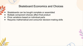 Skateboard Economics and Choices
● Skateboards can be bought complete or assembled
● Multiple component choices affect final product
● Price variations based on individual parts
● Requires mathematical and consumer decision-making skills
 