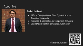 Aniket Kulkarni
● MSc in Computational Fluid Dynamics from
Cranfield University
● Presales & application development @ Ansys
● Lead Data Scientist @ Aligned Automation
About Me
lnk.bio/ani.kulkarni
 