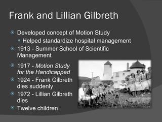Frank and Lillian Gilbreth Developed concept of Motion Study Helped standardize hospital management 1913 - Summer School of Scientific Management 1917 -  Motion Study for the Handicapped 1924 - Frank Gilbreth dies suddenly 1972 - Lillian Gilbreth dies Twelve children 