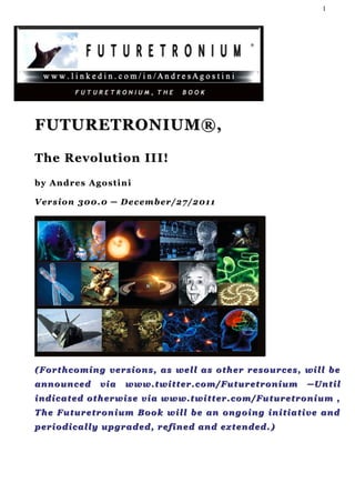 1




FUTURETRONIUM®,

The Revolution II I!
by Andres Agostini

V er s i o n 3 0 0 . 0 ─ D e c e m b e r / 2 7 / 2 01 1




( F o r t h c o m i n g v e r s i o n s , a s w e l l a s o th e r r e s o u r c e s , w i l l b e
announced            via     www.twitter.com/Futuretronium                             ─Until
indicated otherwise via www.twitter.com/Futuretronium ,
T h e F u t u r e t r o n i u m B o o k w i l l b e a n on g o i n g i n i t i a t i v e a n d
p er i o d i c a l l y u p g r a d e d , r e f i n e d a n d ex t e n d e d . )
 