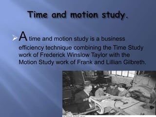  A time and motion study is a business
  efficiency technique combining the Time Study
  work of Frederick Winslow Taylor with the
  Motion Study work of Frank and Lillian Gilbreth.




                     Raviraj Jadeja
 