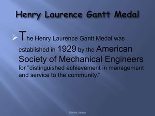  The Henry Laurence Gantt Medal was
  established in 1929 by the American
  Society of Mechanical Engineers
 for "distinguished achievement in management
 and service to the community."




                  Raviraj Jadeja
 
