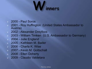    2000 - Paul Soros
   2001 - Roy Huffington (United States Ambassador to
    Austria)
   2002 - Alexander Dreyfoos
   2003 - William Timken (U.S. Ambassador to Germany)
   2004 - Julie England
   2005 - Kathleen M. Bader
   2006 - Charla K. Wise
   2007 - Kevin M. Gottschall
   2008 - Ellen Doherty
   2009 - Claudio Valdetara

                        Raviraj Jadeja
 