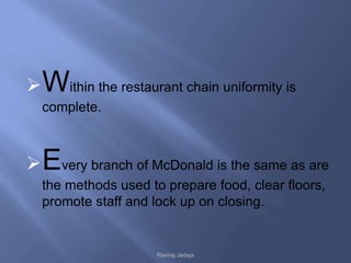  Within the restaurant chain uniformity is
  complete.



 Every branch of McDonald is the same as are
  the methods used to prepare food, clear floors,
  promote staff and lock up on closing.


                     Raviraj Jadeja
 