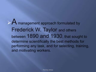  A management approach formulated by
  Frederick W. Taylor and others
  between 1890 and 1930, that sought to
  determine scientifically the best methods for
  performing any task, and for selecting, training,
  and motivating workers.




                     Raviraj Jadeja
 