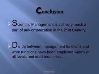  Scientific Management is still very much a
  part of any organization in the 21st Century.



 Divide between management functions and
  work functions have been employed widely at
  all levels and in all industries.


                     Raviraj Jadeja
 