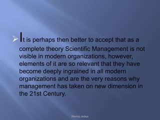  It is perhaps then better to accept that as a
  complete theory Scientific Management is not
  visible in modern organizations, however,
  elements of it are so relevant that they have
  become deeply ingrained in all modern
  organizations and are the very reasons why
  management has taken on new dimension in
  the 21st Century.


                      Raviraj Jadeja
 