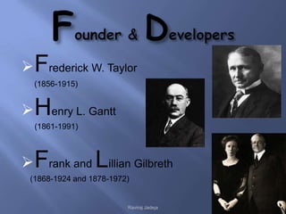  Frederick W. Taylor
  (1856-1915)


 Henry L. Gantt
  (1861-1991)



 Frank and Lillian Gilbreth
 (1868-1924 and 1878-1972)


                         Raviraj Jadeja
 