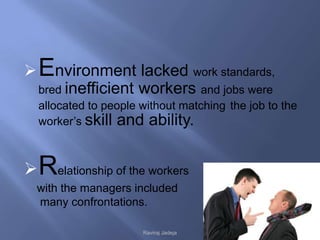  Environment lacked work standards,
  bred inefficient workers and jobs were
  allocated to people without matching the job to the
  worker’s skill and ability.



 Relationship of the workers
  with the managers included
  many confrontations.

                      Raviraj Jadeja
 