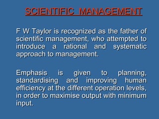 SCIENTIFIC MANAGEMENT

F W Taylor is recognized as the father of
scientific management, who attempted to
introduce a rational and systematic
approach to management.

Emphasis       is   given     to   planning,
standardising and improving human
efficiency at the different operation levels,
in order to maximise output with minimum
input.
 