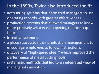 In the 1890s, Taylor also introduced the ff:
• accounting systems that permitted managers to use
  operating records with greater effectiveness,
• production systems that allowed managers to know
  more precisely what was happening on the shop
  floor,
• incentive schemes,
• a piece-rate systems on production management to
  encourage employees to follow instructions.
• discovery of "high-speed steel," which improved the
  performance of metal cutting tools
• systematic methods that led to an integrated view of
  managerial innovation.
 
