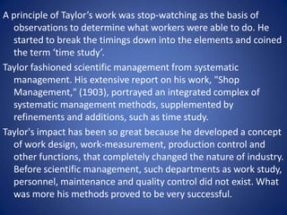 A principle of Taylor’s work was stop-watching as the basis of
  observations to determine what workers were able to do. He
  started to break the timings down into the elements and coined
  the term ‘time study’.
Taylor fashioned scientific management from systematic
  management. His extensive report on his work, "Shop
  Management," (1903), portrayed an integrated complex of
  systematic management methods, supplemented by
  refinements and additions, such as time study.
Taylor's impact has been so great because he developed a concept
  of work design, work-measurement, production control and
  other functions, that completely changed the nature of industry.
  Before scientific management, such departments as work study,
  personnel, maintenance and quality control did not exist. What
  was more his methods proved to be very successful.
 
