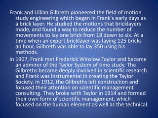 Frank and Lillian Gilbreth pioneered the field of motion
   study engineering which began in Frank's early days as
   a brick layer. He studied the motions that bricklayers
   made, and found a way to reduce the number of
   movements to lay one brick from 18 down to six. At a
   time when an expert bricklayer was laying 125 bricks
   an hour, Gilbreth was able to lay 350 using his
   methods.
In 1907, Frank met Frederick Winslow Taylor and became
   an admirer of the Taylor System of time study. The
   Gilbreths became deeply involved in scientific research
   and Frank was instrumental in creating the Taylor
   Society. In 1912, the Gilbreths left construction and
   focused their attention on scientific management
   consulting. They broke with Taylor in 1914 and formed
   their own form of scientific management, which
   focused on the human element as well as the technical.
 
